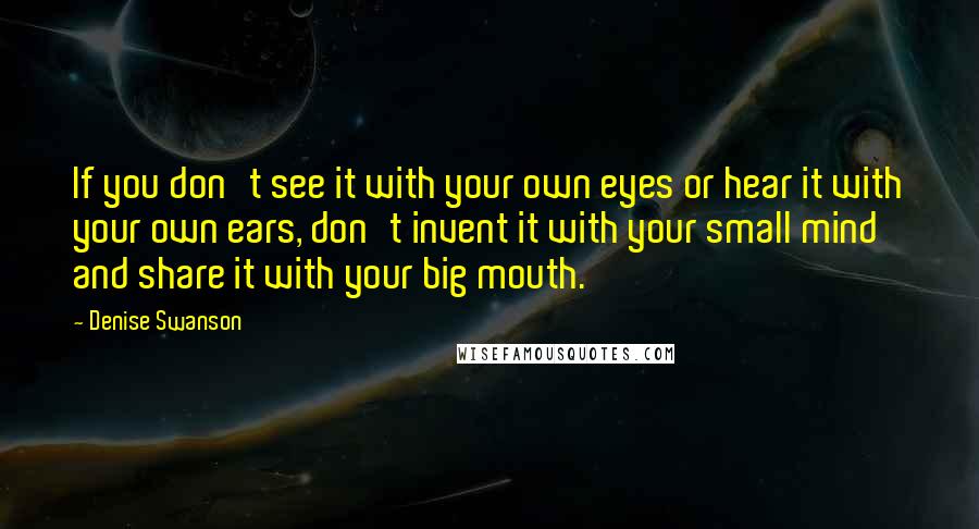 Denise Swanson Quotes: If you don't see it with your own eyes or hear it with your own ears, don't invent it with your small mind and share it with your big mouth.