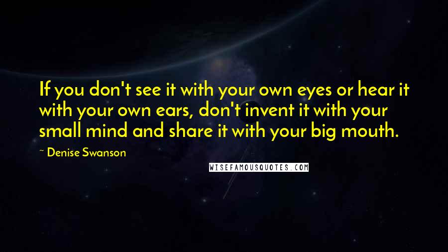 Denise Swanson Quotes: If you don't see it with your own eyes or hear it with your own ears, don't invent it with your small mind and share it with your big mouth.