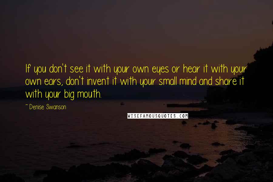 Denise Swanson Quotes: If you don't see it with your own eyes or hear it with your own ears, don't invent it with your small mind and share it with your big mouth.