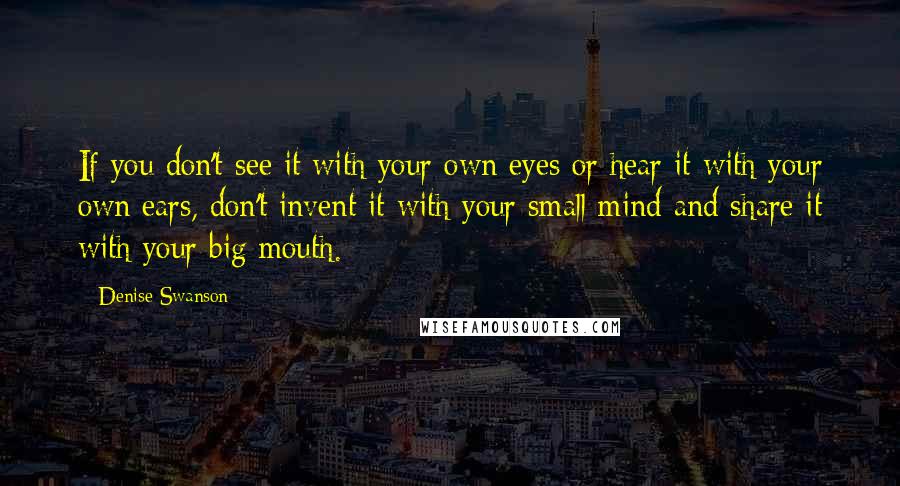 Denise Swanson Quotes: If you don't see it with your own eyes or hear it with your own ears, don't invent it with your small mind and share it with your big mouth.