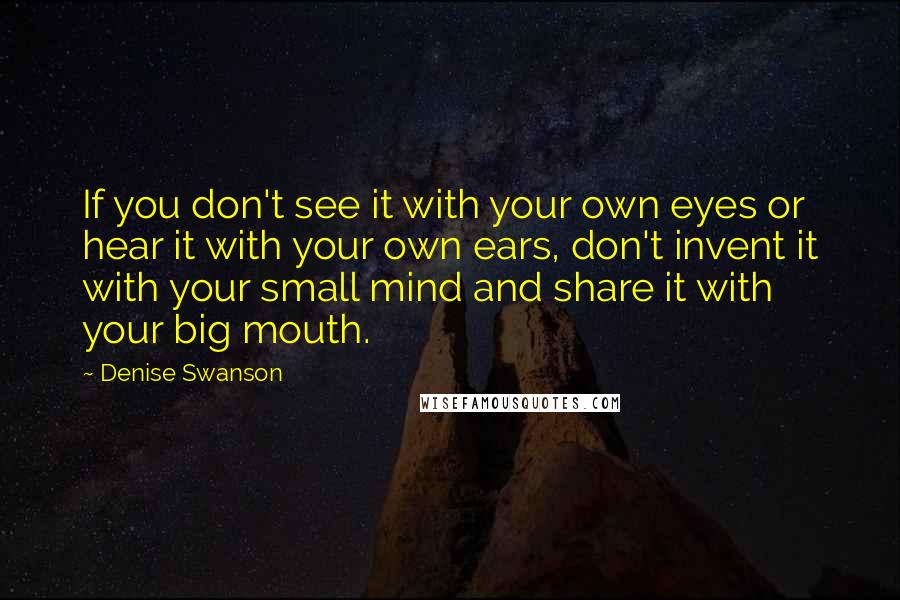 Denise Swanson Quotes: If you don't see it with your own eyes or hear it with your own ears, don't invent it with your small mind and share it with your big mouth.