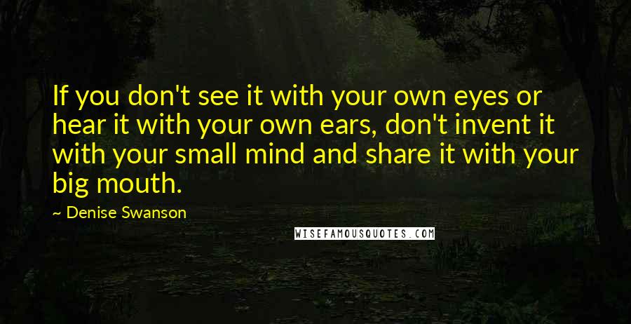 Denise Swanson Quotes: If you don't see it with your own eyes or hear it with your own ears, don't invent it with your small mind and share it with your big mouth.