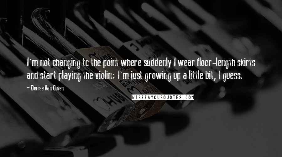 Denise Van Outen Quotes: I'm not changing to the point where suddenly I wear floor-length skirts and start playing the violin; I'm just growing up a little bit, I guess.