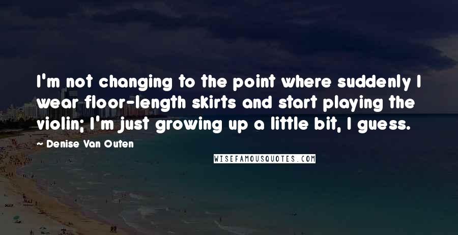 Denise Van Outen Quotes: I'm not changing to the point where suddenly I wear floor-length skirts and start playing the violin; I'm just growing up a little bit, I guess.