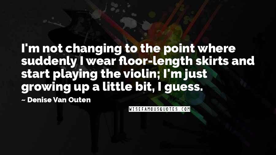 Denise Van Outen Quotes: I'm not changing to the point where suddenly I wear floor-length skirts and start playing the violin; I'm just growing up a little bit, I guess.