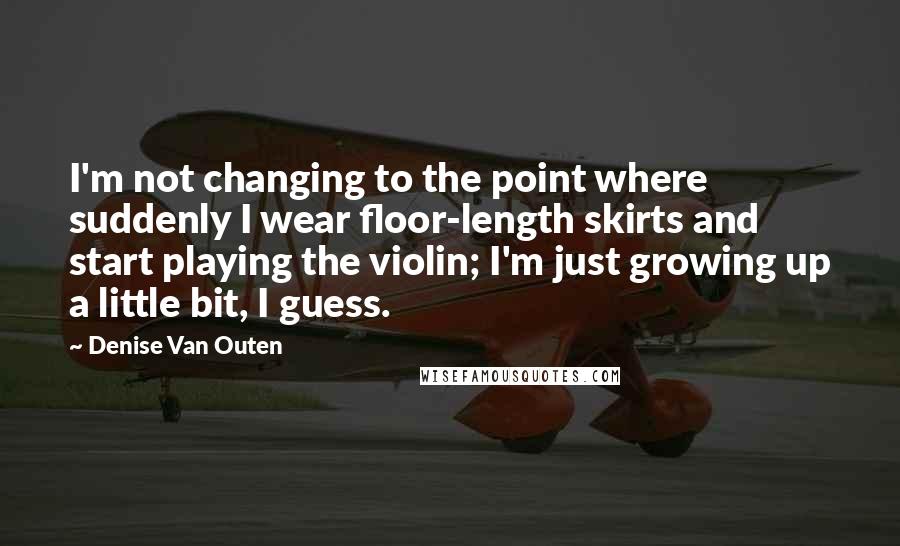 Denise Van Outen Quotes: I'm not changing to the point where suddenly I wear floor-length skirts and start playing the violin; I'm just growing up a little bit, I guess.