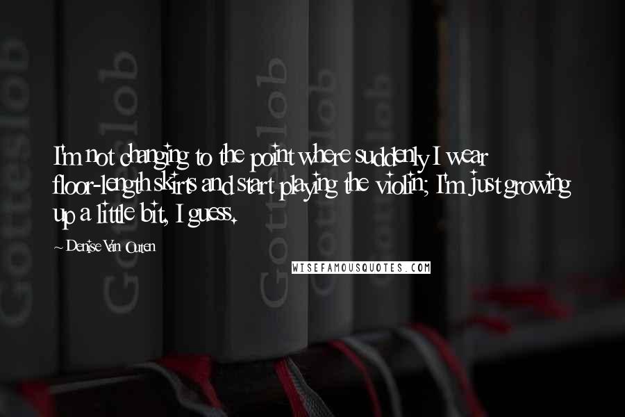 Denise Van Outen Quotes: I'm not changing to the point where suddenly I wear floor-length skirts and start playing the violin; I'm just growing up a little bit, I guess.