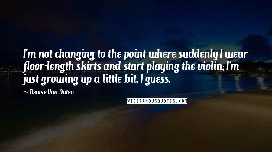 Denise Van Outen Quotes: I'm not changing to the point where suddenly I wear floor-length skirts and start playing the violin; I'm just growing up a little bit, I guess.