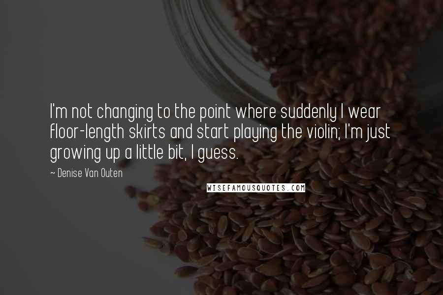 Denise Van Outen Quotes: I'm not changing to the point where suddenly I wear floor-length skirts and start playing the violin; I'm just growing up a little bit, I guess.