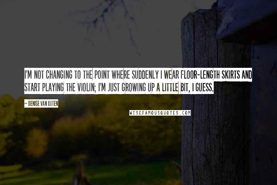 Denise Van Outen Quotes: I'm not changing to the point where suddenly I wear floor-length skirts and start playing the violin; I'm just growing up a little bit, I guess.