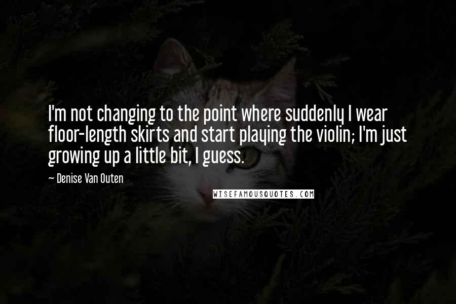 Denise Van Outen Quotes: I'm not changing to the point where suddenly I wear floor-length skirts and start playing the violin; I'm just growing up a little bit, I guess.