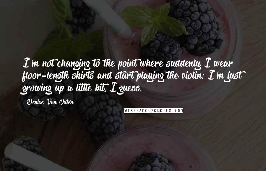 Denise Van Outen Quotes: I'm not changing to the point where suddenly I wear floor-length skirts and start playing the violin; I'm just growing up a little bit, I guess.