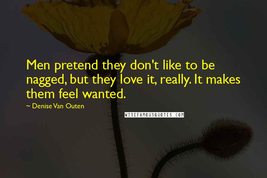 Denise Van Outen Quotes: Men pretend they don't like to be nagged, but they love it, really. It makes them feel wanted.