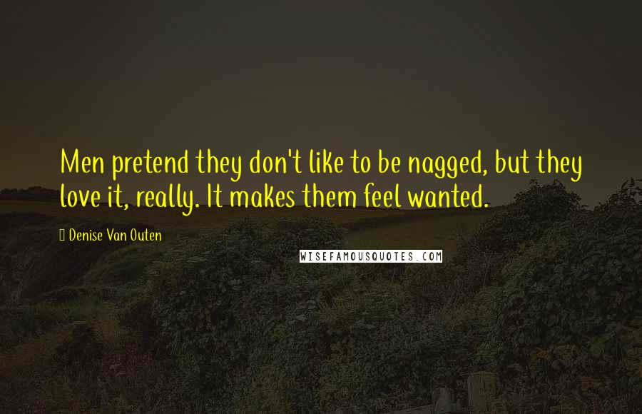 Denise Van Outen Quotes: Men pretend they don't like to be nagged, but they love it, really. It makes them feel wanted.