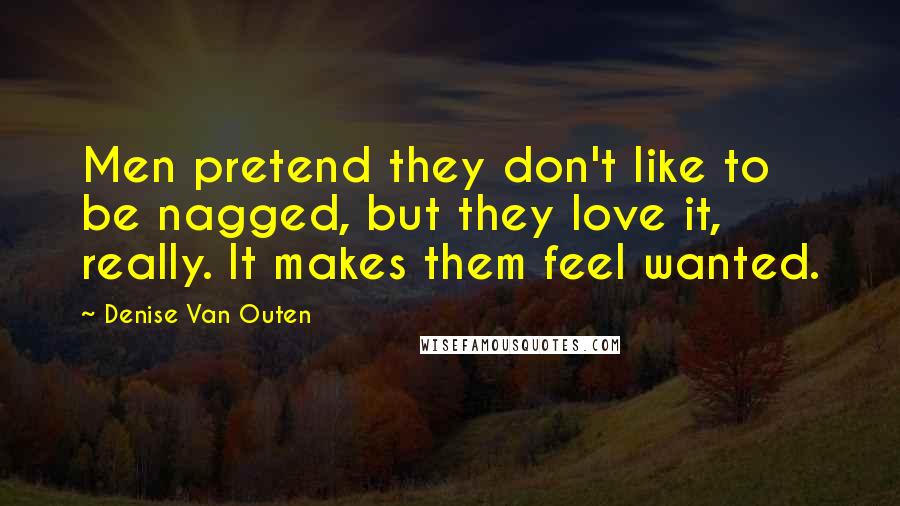 Denise Van Outen Quotes: Men pretend they don't like to be nagged, but they love it, really. It makes them feel wanted.