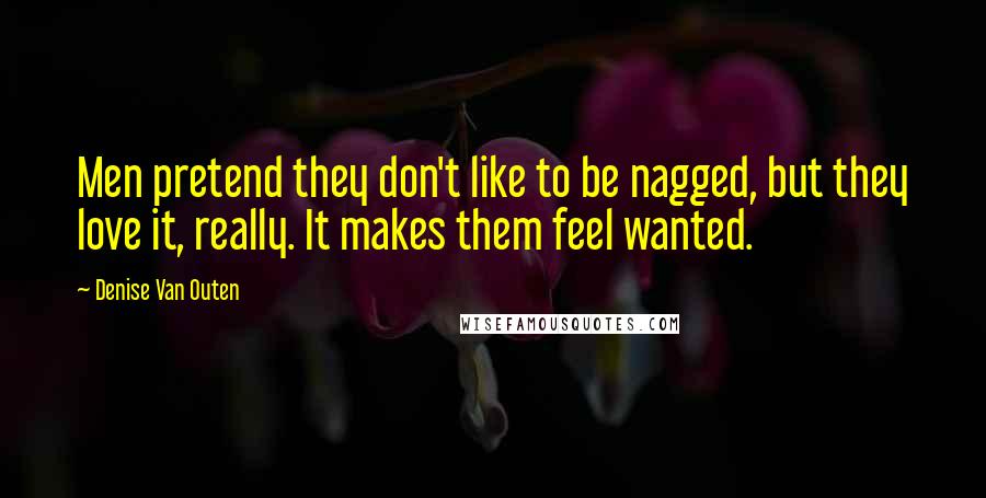 Denise Van Outen Quotes: Men pretend they don't like to be nagged, but they love it, really. It makes them feel wanted.