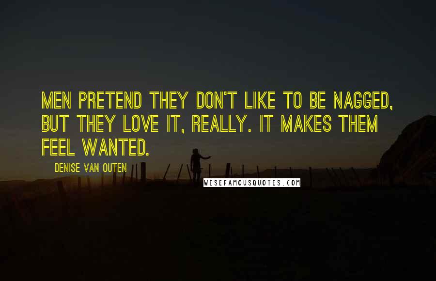 Denise Van Outen Quotes: Men pretend they don't like to be nagged, but they love it, really. It makes them feel wanted.