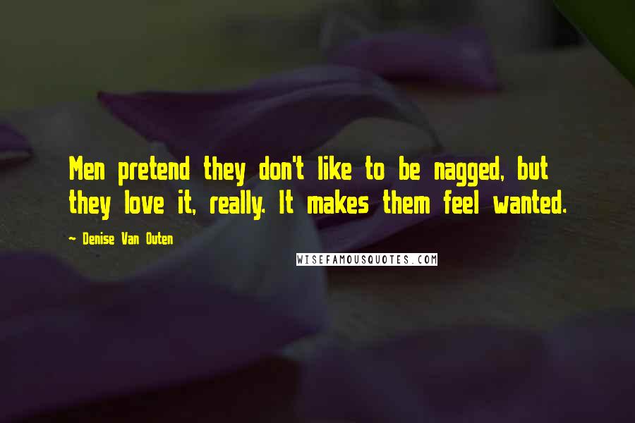 Denise Van Outen Quotes: Men pretend they don't like to be nagged, but they love it, really. It makes them feel wanted.