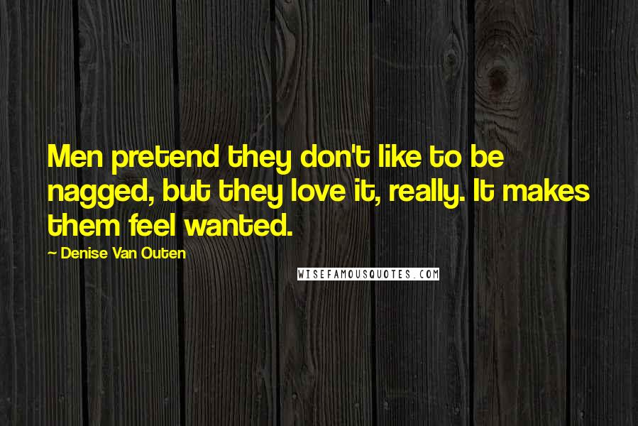 Denise Van Outen Quotes: Men pretend they don't like to be nagged, but they love it, really. It makes them feel wanted.