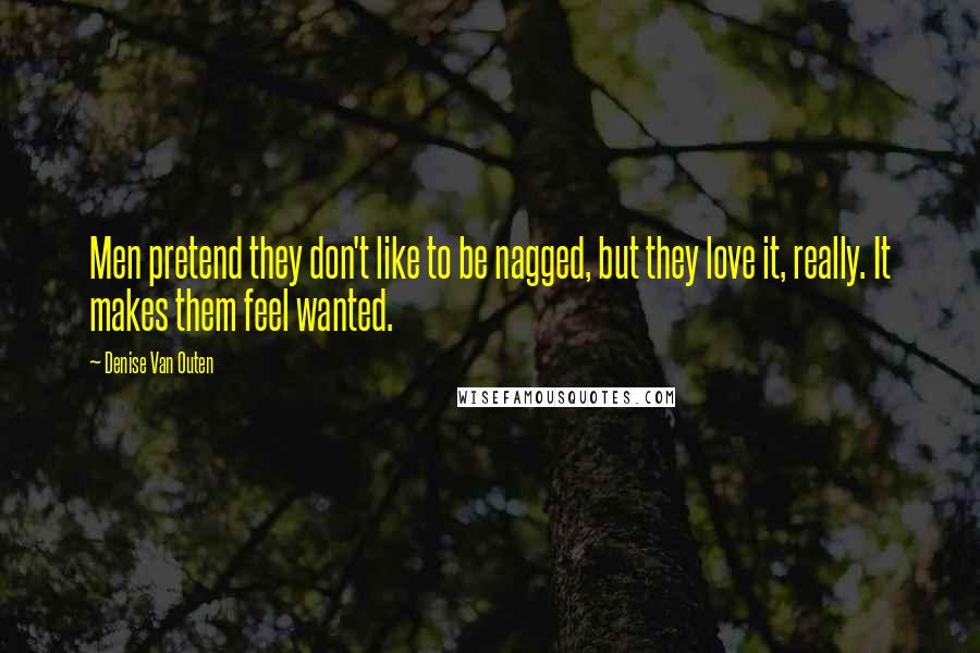 Denise Van Outen Quotes: Men pretend they don't like to be nagged, but they love it, really. It makes them feel wanted.