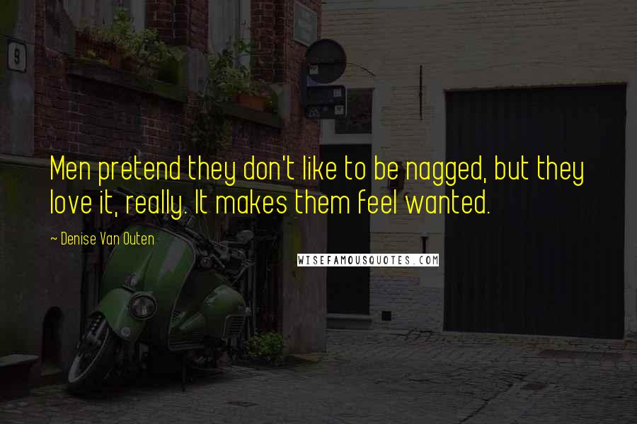 Denise Van Outen Quotes: Men pretend they don't like to be nagged, but they love it, really. It makes them feel wanted.