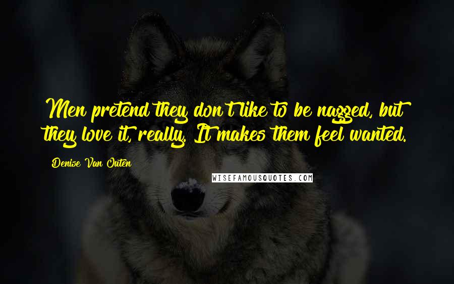 Denise Van Outen Quotes: Men pretend they don't like to be nagged, but they love it, really. It makes them feel wanted.