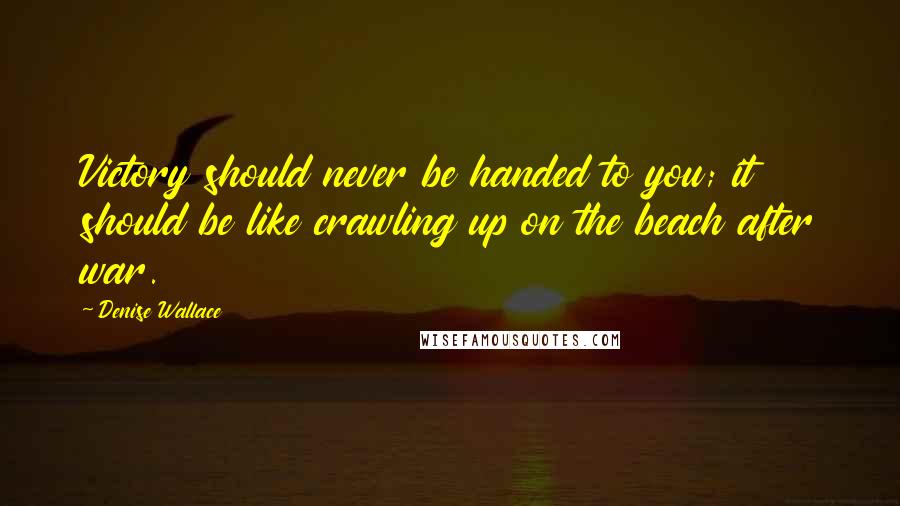 Denise Wallace Quotes: Victory should never be handed to you; it should be like crawling up on the beach after war.