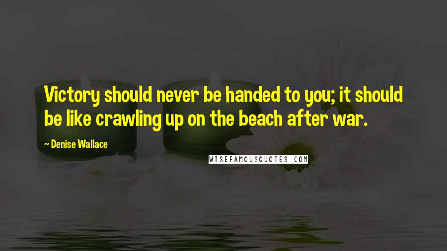 Denise Wallace Quotes: Victory should never be handed to you; it should be like crawling up on the beach after war.