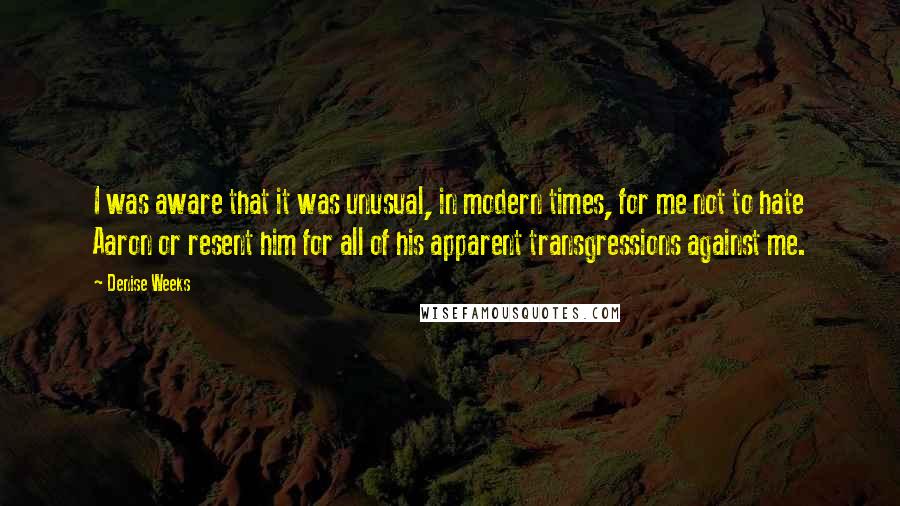 Denise Weeks Quotes: I was aware that it was unusual, in modern times, for me not to hate Aaron or resent him for all of his apparent transgressions against me.