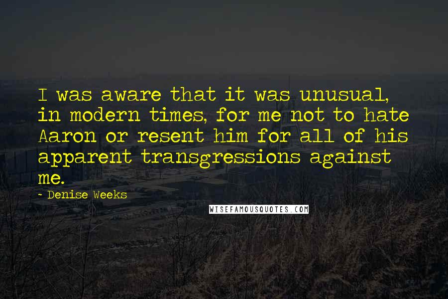 Denise Weeks Quotes: I was aware that it was unusual, in modern times, for me not to hate Aaron or resent him for all of his apparent transgressions against me.