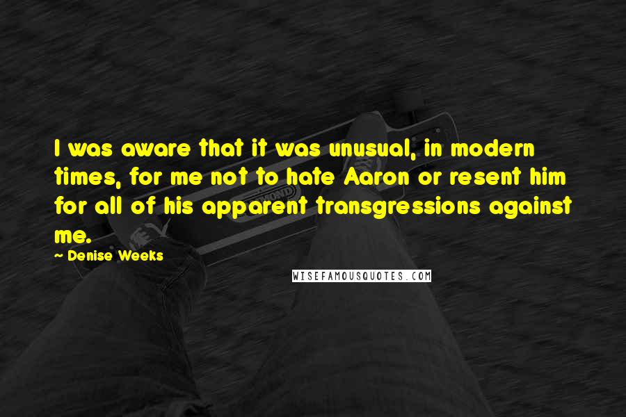 Denise Weeks Quotes: I was aware that it was unusual, in modern times, for me not to hate Aaron or resent him for all of his apparent transgressions against me.