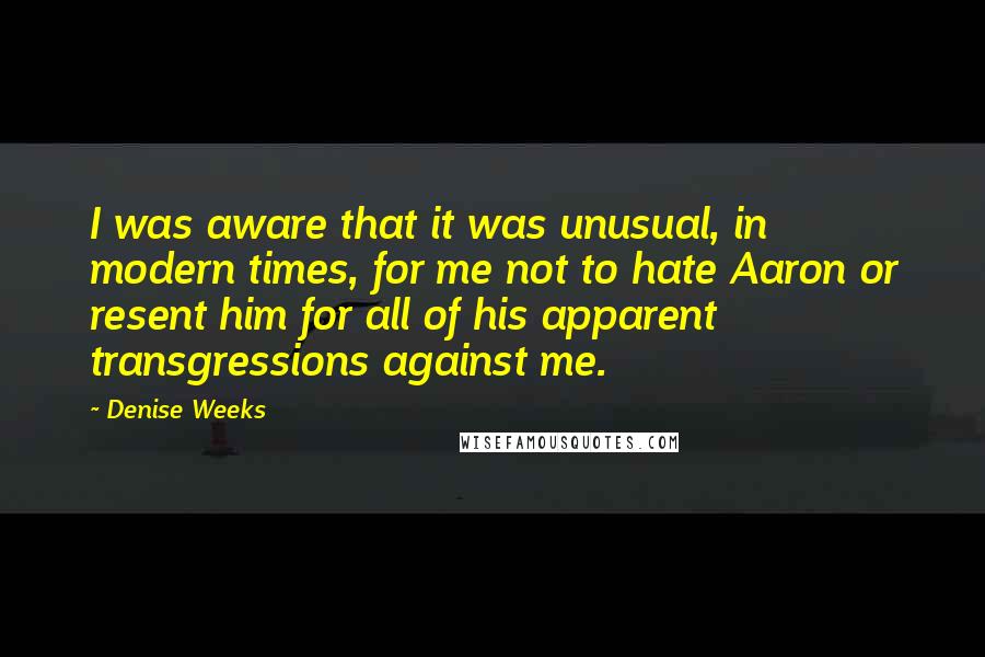 Denise Weeks Quotes: I was aware that it was unusual, in modern times, for me not to hate Aaron or resent him for all of his apparent transgressions against me.