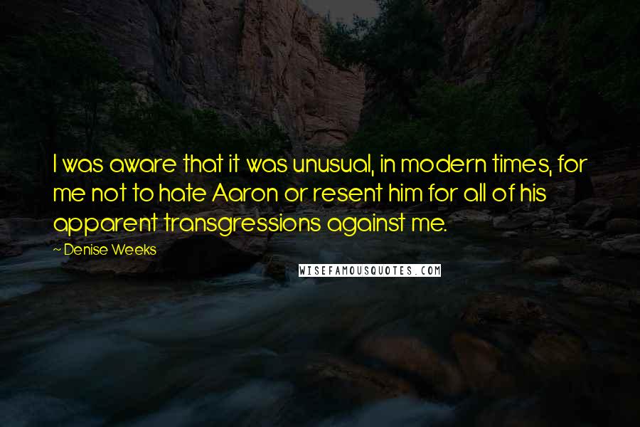 Denise Weeks Quotes: I was aware that it was unusual, in modern times, for me not to hate Aaron or resent him for all of his apparent transgressions against me.