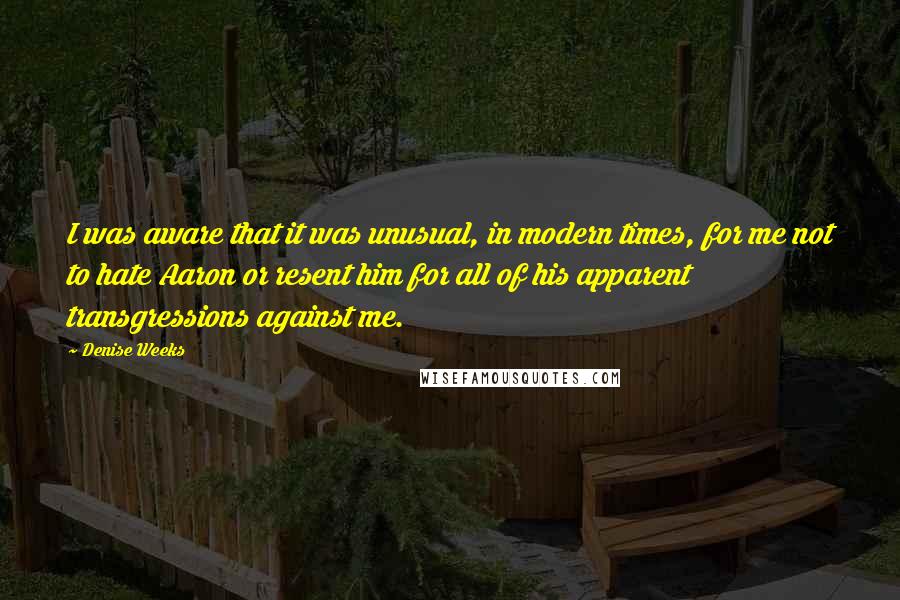 Denise Weeks Quotes: I was aware that it was unusual, in modern times, for me not to hate Aaron or resent him for all of his apparent transgressions against me.