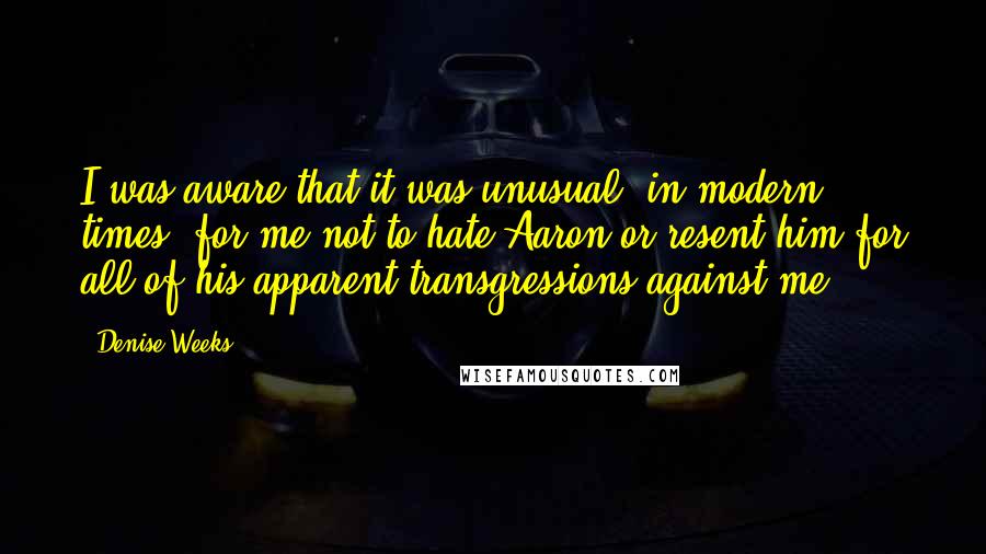 Denise Weeks Quotes: I was aware that it was unusual, in modern times, for me not to hate Aaron or resent him for all of his apparent transgressions against me.