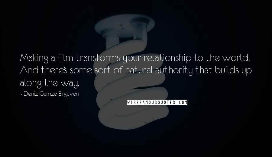 Deniz Gamze Erguven Quotes: Making a film transforms your relationship to the world. And there's some sort of natural authority that builds up along the way.