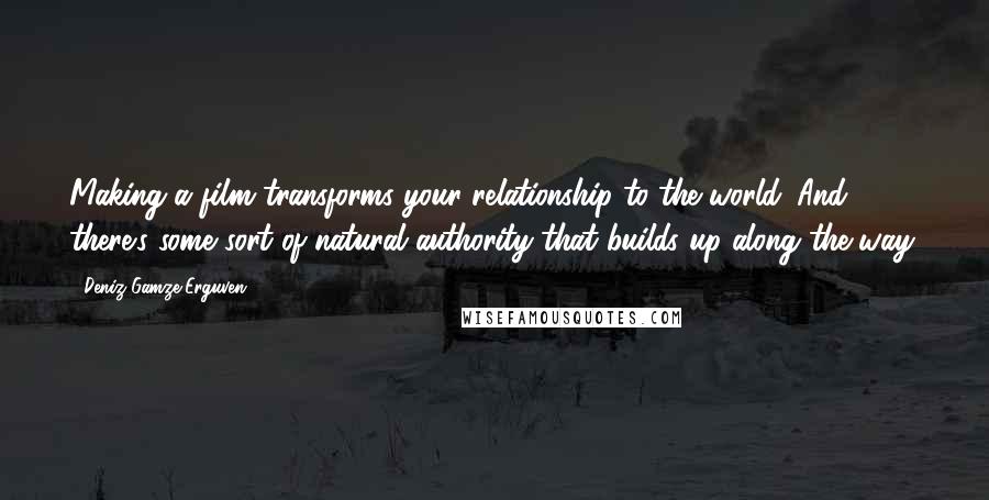 Deniz Gamze Erguven Quotes: Making a film transforms your relationship to the world. And there's some sort of natural authority that builds up along the way.