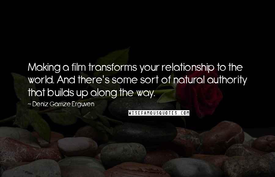 Deniz Gamze Erguven Quotes: Making a film transforms your relationship to the world. And there's some sort of natural authority that builds up along the way.