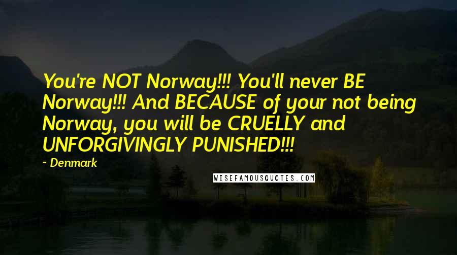 Denmark Quotes: You're NOT Norway!!! You'll never BE Norway!!! And BECAUSE of your not being Norway, you will be CRUELLY and UNFORGIVINGLY PUNISHED!!!