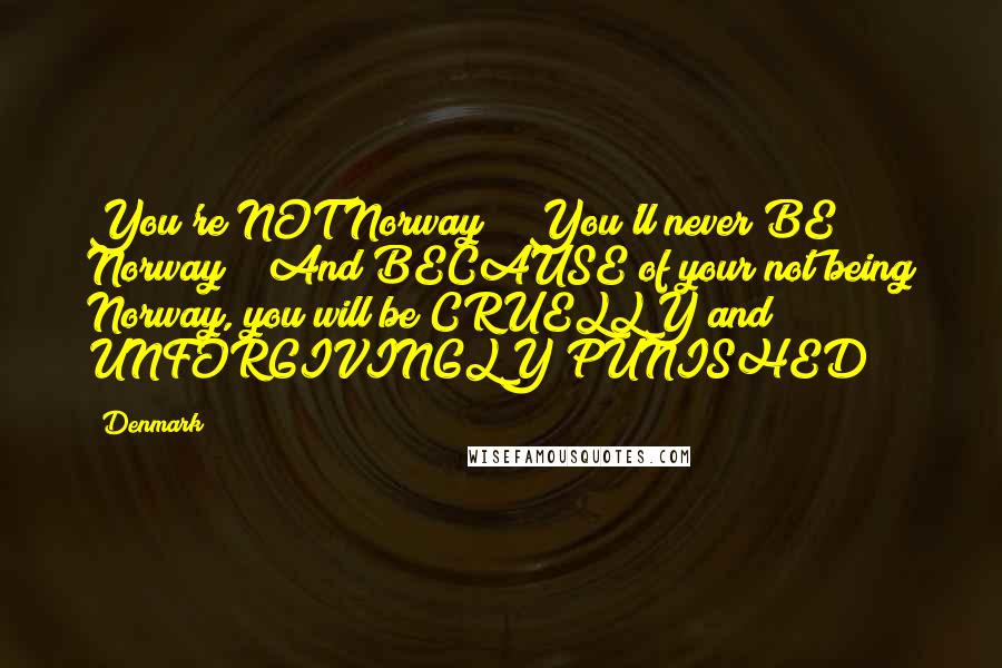Denmark Quotes: You're NOT Norway!!! You'll never BE Norway!!! And BECAUSE of your not being Norway, you will be CRUELLY and UNFORGIVINGLY PUNISHED!!!