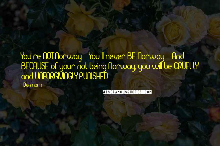 Denmark Quotes: You're NOT Norway!!! You'll never BE Norway!!! And BECAUSE of your not being Norway, you will be CRUELLY and UNFORGIVINGLY PUNISHED!!!