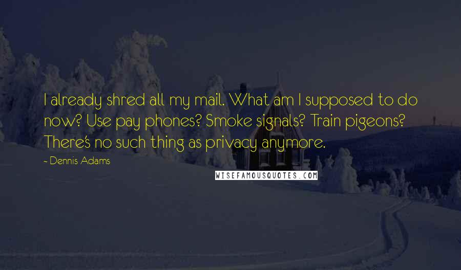 Dennis Adams Quotes: I already shred all my mail. What am I supposed to do now? Use pay phones? Smoke signals? Train pigeons? There's no such thing as privacy anymore.