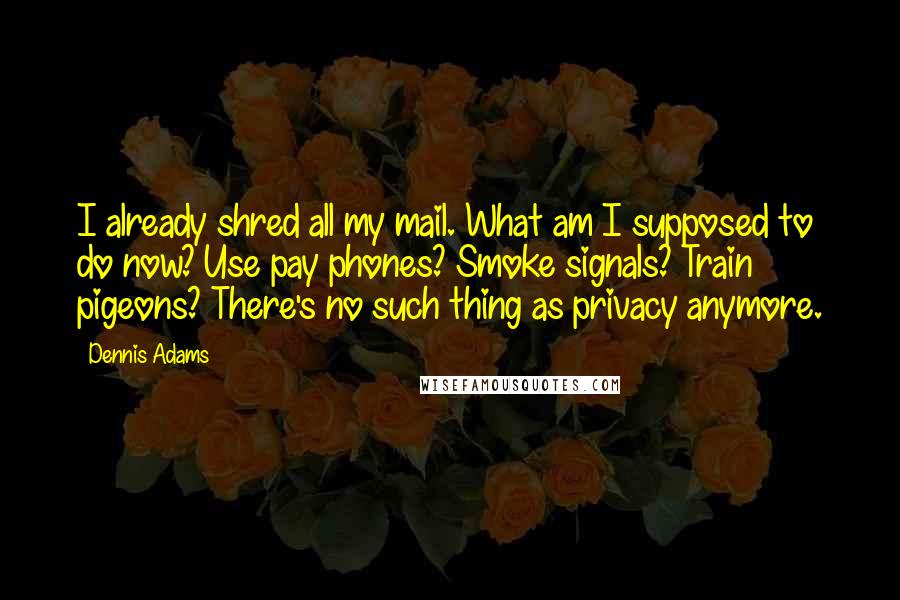 Dennis Adams Quotes: I already shred all my mail. What am I supposed to do now? Use pay phones? Smoke signals? Train pigeons? There's no such thing as privacy anymore.