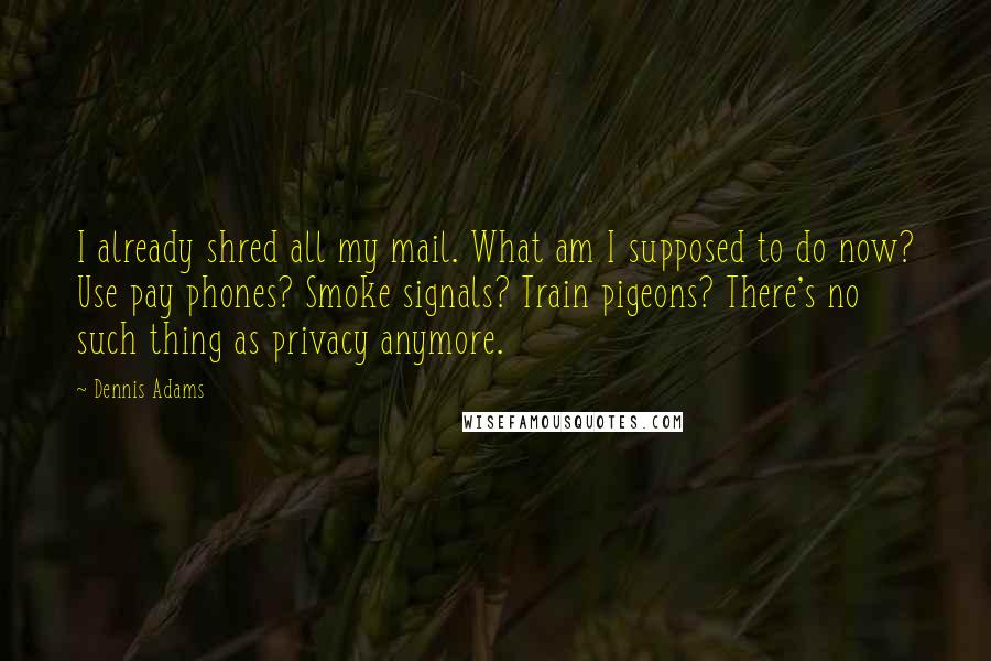 Dennis Adams Quotes: I already shred all my mail. What am I supposed to do now? Use pay phones? Smoke signals? Train pigeons? There's no such thing as privacy anymore.