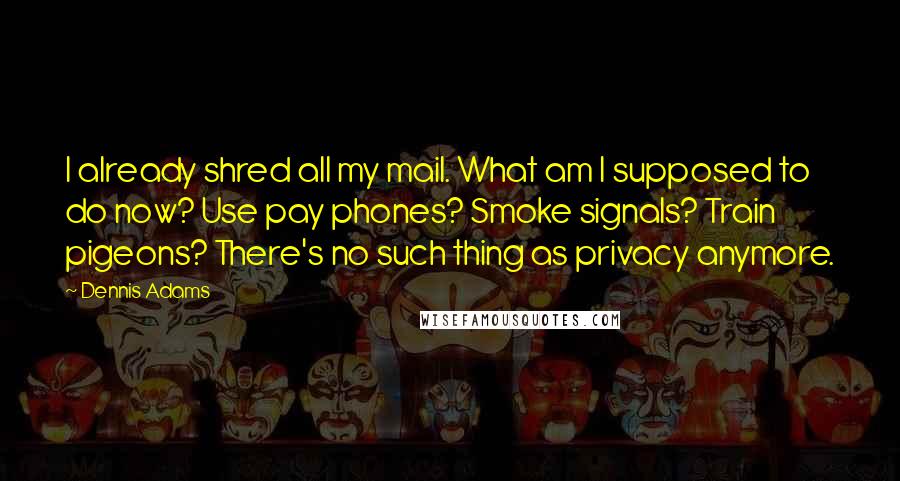 Dennis Adams Quotes: I already shred all my mail. What am I supposed to do now? Use pay phones? Smoke signals? Train pigeons? There's no such thing as privacy anymore.