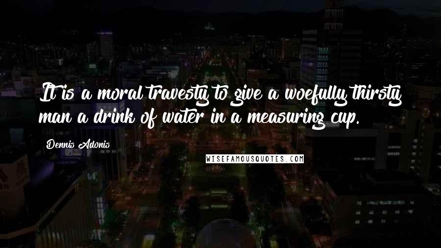 Dennis Adonis Quotes: It is a moral travesty to give a woefully thirsty man a drink of water in a measuring cup.