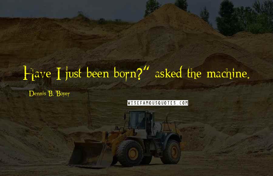 Dennis B. Boyer Quotes: Have I just been born?" asked the machine.