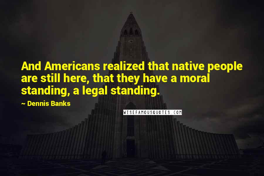 Dennis Banks Quotes: And Americans realized that native people are still here, that they have a moral standing, a legal standing.