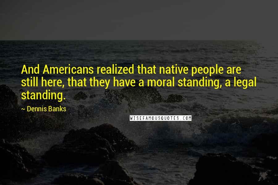 Dennis Banks Quotes: And Americans realized that native people are still here, that they have a moral standing, a legal standing.