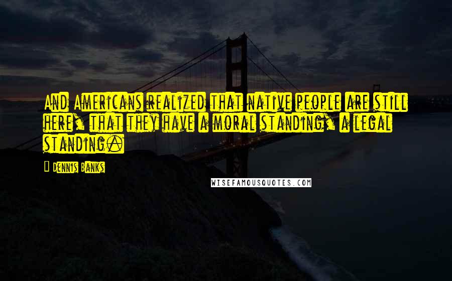 Dennis Banks Quotes: And Americans realized that native people are still here, that they have a moral standing, a legal standing.